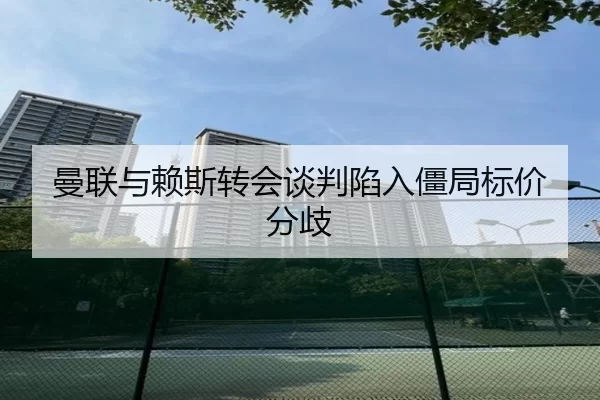 曼联与赖斯转会谈判陷入僵局标价分歧