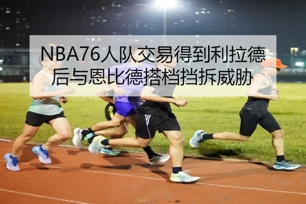 NBA76人队交易得到利拉德后与恩比德搭档挡拆威胁