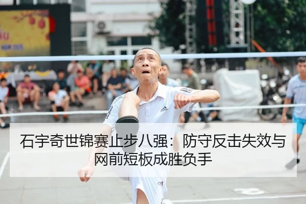 石宇奇世锦赛止步八强：防守反击失效与网前短板成胜负手